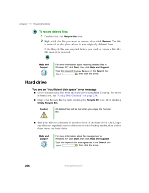 Page 296286
Chapter 17: Troubleshooting
www.gateway.com
To restore deleted files:
1Double-click the Recycle Bin icon.
2Right-click the file you want to restore, then click Restore. The file 
is restored to the place where it was originally deleted from.
If the Recycle Bin was emptied before you tried to restore a file, the 
file cannot be restored.
Hard drive
You see an “Insufficient disk space” error message
■Delete unnecessary files from the hard drive using Disk Cleanup. For more 
information, see “Using Disk...