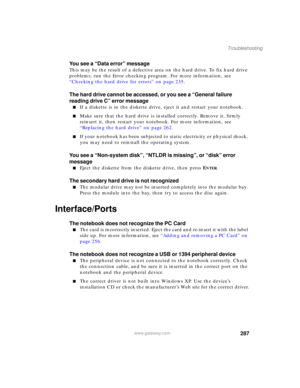 Page 297287
Troubleshooting
www.gateway.com
You see a “Data error” message
This may be the result of a defective area on the hard drive. To fix hard drive 
problems, run the Error checking program. For more information, see 
“Checking the hard drive for errors” on page 235.
The hard drive cannot be accessed, or you see a “General failure 
reading drive C” error message
■If a diskette is in the diskette drive, eject it and restart your notebook.
■Make sure that the hard drive is installed correctly. Remove it,...