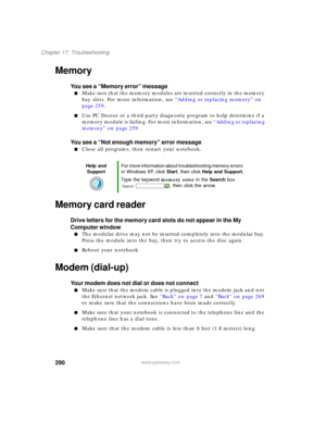 Page 300290
Chapter 17: Troubleshooting
www.gateway.com
Memory
You see a “Memory error” message
■Make sure that the memory modules are inserted correctly in the memory 
bay slots. For more information, see “Adding or replacing memory” on 
page 259.
■Use PC Doctor or a third-party diagnostic program to help determine if a 
memory module is failing. For more information, see “Adding or replacing 
memory” on page 259.
You see a “Not enough memory” error message
■Close all programs, then restart your notebook....