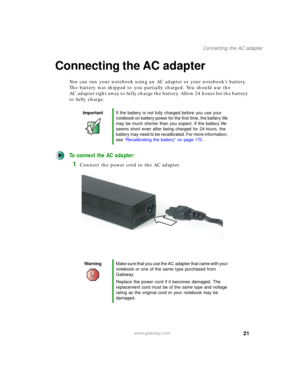 Page 3121
Connecting the AC adapter
www.gateway.com
Connecting the AC adapter
You can run your notebook using an AC adapter or your notebook’s battery. 
The battery was shipped to you partially charged. You should use the 
AC adapter right away to fully charge the battery. Allow 24 hours for the battery 
to fully charge.
To connect the AC adapter:
1Connect the power cord to the AC adapter.
ImportantIf the battery is not fully charged before you use your 
notebook on battery power for the first time, the battery...