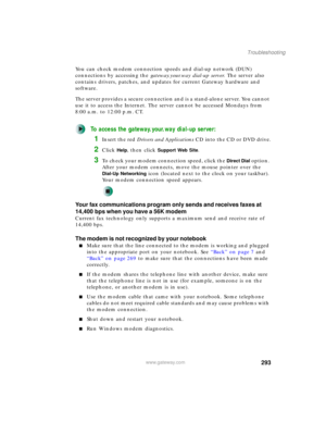 Page 303293
Troubleshooting
www.gateway.com
You can check modem connection speeds and dial-up network (DUN) 
connections by accessing the gateway.your.way dial-up server. The server also 
contains drivers, patches, and updates for current Gateway hardware and 
software.
The server provides a secure connection and is a stand-alone server. You cannot 
use it to access the Internet. The server cannot be accessed Mondays from 
8:00 a.m. to 12:00 p.m. CT.
To access the gateway.your.way dial-up server:
1Insert the red...