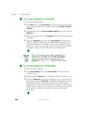 Page 304294
Chapter 17: Troubleshooting
www.gateway.com
To run modem diagnostics in Windows XP:
1Close all open programs.
2Click Start, then click Control Panel. The Control Panel window opens. 
If your Control Panel is in Category View, click 
Printers and Other 
Hardware
.
3Click/Double-click the Phone and Modem Options icon, then click the 
Modems tab.
4Click your modem, then click Properties. The Modem Properties dialog 
box opens.
5Click the Diagnostic tab, then click Query Modem. If information 
about the...