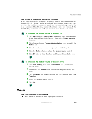 Page 305295
Troubleshooting
www.gateway.com
The modem is noisy when it dials and connects
When your modem tries to connect to another modem, it begins handshaking. 
Handshaking is a digital “getting acquainted” conversation between the two 
modems that establishes connection speeds and communication protocols. You 
may hear unusual handshaking sounds when the modems first connect. If the 
handshaking sounds are too loud, you can turn down the modem volume.
To turn down the modem volume in Windows XP:
1Click...