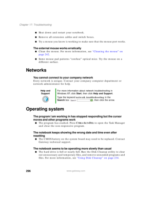 Page 306296
Chapter 17: Troubleshooting
www.gateway.com
■Shut down and restart your notebook.
■Remove all extension cables and switch boxes.
■Try a mouse you know is working to make sure that the mouse port works.
The external mouse works erratically
■Clean the mouse. For more information, see “Cleaning the mouse” on 
page 242.
■Some mouse pad patterns “confuse” optical mice. Try the mouse on a 
different surface.
Networks
You cannot connect to your company network
Every network is unique. Contact your company...