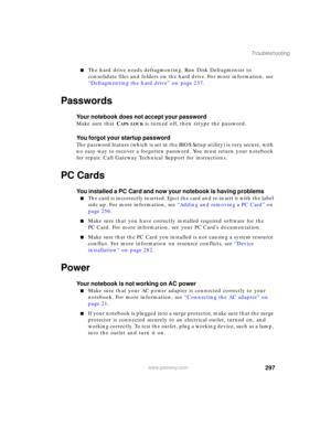 Page 307297
Troubleshooting
www.gateway.com
■The hard drive needs defragmenting. Run Disk Defragmenter to 
consolidate files and folders on the hard drive. For more information, see 
“Defragmenting the hard drive” on page 237.
Passwords
Your notebook does not accept your password
Make sure that CAPS LOCK is turned off, then retype the password.
You forgot your startup password
The password feature (which is set in the BIOS Setup utility) is very secure, with 
no easy way to recover a forgotten password. You must...