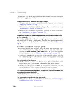 Page 308298
Chapter 17: Troubleshooting
www.gateway.com
■Make sure that the AC power adapter cables are free from cuts or damage. 
Replace any damaged cables.
Your notebook is not working on battery power
■Make sure that the battery is installed correctly. For more information, see 
“Changing batteries” on page 171.
■Make sure that the battery is fully recharged. For more information, see 
“Recharging the battery” on page 169.
■Make sure that the battery is calibrated correctly. For more information, 
see...