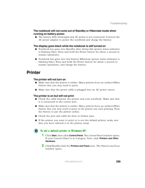 Page 309299
Troubleshooting
www.gateway.com
The notebook will not come out of Standby or Hibernate mode when 
running on battery power.
■The battery fully discharged and AC power is not connected. Connect the 
AC power adapter to power the notebook and charge the battery.
The display goes black while the notebook is still turned on
■Notebook has gone into Standby after sitting idle (power status indicator 
is blinking blue). Press and hold the Power button for about a second to 
resume operations.
■Notebook has...
