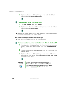 Page 310300
Chapter 17: Troubleshooting
www.gateway.com
3Right-click the name of the printer you want to be the default 
printer, then click 
Set as Default Printer.
To set a default printer in Windows 2000:
1Click Start, Settings, then click Printers.
2Right-click on the name of the printer you want to be the default 
printer, then click 
Set as Default.
■Reinstall the printer driver. See the guide that came with your printer for 
instructions on installing the printer driver.
You see a “Printer queue is full”...