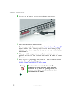 Page 3222
Chapter 2: Getting Started
www.gateway.com
2Connect the AC adapter to your notebook’s power connector.
3Plug the power cord into a wall outlet.
The battery charge indicator turns on (see “Status indicators” on page 27 
for the location of the battery charge indicator). If the battery charge 
indicator does not turn on, unplug the adapter from your notebook, then 
plug it back in.
4When you finish using your notebook for the first time, turn your 
notebook off and leave your notebook connected to AC...