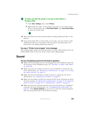 Page 311301
Troubleshooting
www.gateway.com
To make sure that the printer is not set to work offline in 
Windows 2000:
1Click Start, Settings, then click Printers.
2Right-click the name of the printer you want to use. If the menu 
shows a check mark next to 
Use Printer Offline, click Use Printer Offline 
to clear the check mark.
■Wait until files have been printed before sending additional files to the 
printer.
■If you print large files or many files at one time, you may want to add 
additional memory to the...