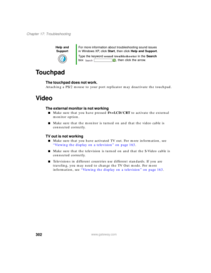 Page 312302
Chapter 17: Troubleshooting
www.gateway.com
Touchpad
The touchpad does not work.
Attaching a PS/2 mouse to your port replicator may deactivate the touchpad.
Video
The external monitor is not working
■Make sure that you have pressed FN+LCD/CRT to activate the external 
monitor option.
■Make sure that the monitor is turned on and that the video cable is 
connected correctly.
TV out is not working
■Make sure that you have activated TV out. For more information, see 
“Viewing the display on a television”...