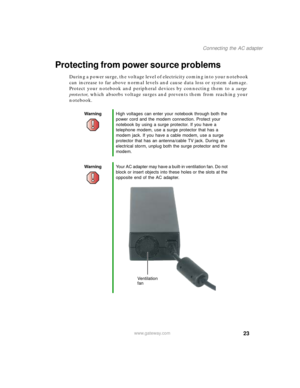 Page 3323
Connecting the AC adapter
www.gateway.com
Protecting from power source problems
During a power surge, the voltage level of electricity coming into your notebook 
can increase to far above normal levels and cause data loss or system damage. 
Protect your notebook and peripheral devices by connecting them to a surge 
protector, which absorbs voltage surges and prevents them from reaching your 
notebook.
WarningHigh voltages can enter your notebook through both the 
power cord and the modem connection....