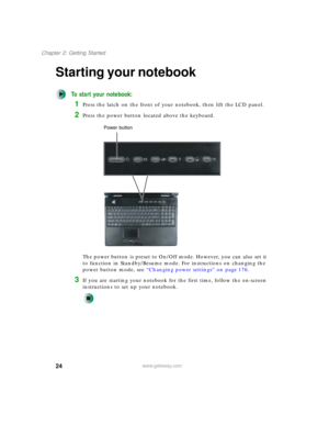Page 3424
Chapter 2: Getting Started
www.gateway.com
Starting your notebook
To start your notebook:
1Press the latch on the front of your notebook, then lift the LCD panel.
2Press the power button located above the keyboard.
The power button is preset to On/Off mode. However, you can also set it 
to function in Standby/Resume mode. For instructions on changing the 
power button mode, see “Changing power settings” on page 176.
3If you are starting your notebook for the first time, follow the on-screen...