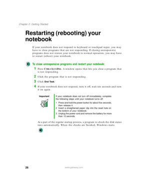 Page 3626
Chapter 2: Getting Started
www.gateway.com
Restarting (rebooting) your 
notebook
If your notebook does not respond to keyboard or touchpad input, you may 
have to close programs that are not responding. If closing unresponsive 
programs does not restore your notebook to normal operation, you may have 
to restart (reboot) your notebook.
To close unresponsive programs and restart your notebook:
1Press CTRL+ALT+DEL. A window opens that lets you close a program that 
is not responding.
2Click the program...