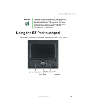 Page 4535
Using the EZ Pad touchpad
www.gateway.com
Using the EZ Pad touchpad
The EZ Pad™ consists of a touchpad, two buttons, and a scroll wheel.
ImportantThe volume buttons control the volume level of the built-in 
speakers or headphones plugged into the notebook or port 
replicator headphone jack. The play/pause, back, next, 
and stop buttons may control multimedia programs such 
as Windows Media Player, Windows CD Player, 
MusicMatch, and the DVD Player.
Left touchpad buttonRight touchpad button
Touchpad...