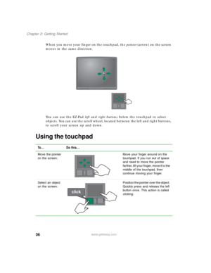 Page 4636
Chapter 2: Getting Started
www.gateway.com
When you move your finger on the touchpad, the pointer (arrow) on the screen 
moves in the same direction.
You can use the EZ-Pad left and right buttons below the touchpad to select 
objects. You can use the scroll wheel, located between the left and right buttons, 
to scroll your screen up and down.
Using the touchpad
To... Do this...
Move the pointer 
on the screen.Move your finger around on the 
touchpad. If you run out of space 
and need to move the...