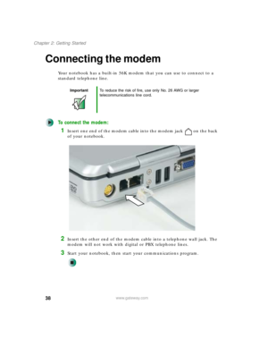 Page 4838
Chapter 2: Getting Started
www.gateway.com
Connecting the modem
Your notebook has a built-in 56K modem that you can use to connect to a 
standard telephone line.
To connect the modem:
1Insert one end of the modem cable into the modem jack on the back 
of your notebook.
2Insert the other end of the modem cable into a telephone wall jack. The 
modem will not work with digital or PBX telephone lines.
3Start your notebook, then start your communications program.
ImportantTo reduce the risk of fire, use...