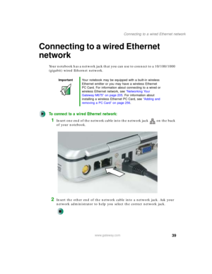 Page 4939
Connecting to a wired Ethernet network
www.gateway.com
Connecting to a wired Ethernet 
network
Your notebook has a network jack that you can use to connect to a 10/100/1000 
(gigabit) wired Ethernet network.
To connect to a wired Ethernet network:
1Insert one end of the network cable into the network jack on the back 
of your notebook.
2Insert the other end of the network cable into a network jack. Ask your 
network administrator to help you select the correct network jack.
ImportantYour notebook may...