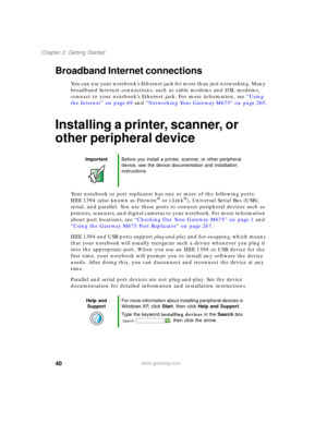 Page 5040
Chapter 2: Getting Started
www.gateway.com
Broadband Internet connections
You can use your notebook’s Ethernet jack for more than just networking. Many 
broadband Internet connections, such as cable modems and DSL modems, 
connect to your notebook’s Ethernet jack. For more information, see “Using 
the Internet” on page 69 and “Networking Your Gateway M675” on page 205.
Installing a printer, scanner, or 
other peripheral device
Your notebook or port replicator has one or more of the following ports:...