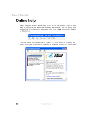 Page 5444
Chapter 3: Getting Help
www.gateway.com
Online help
Many programs provide information online so you can research a topic or learn 
how to perform a task while you are using the program. You can access most 
online help information by selecting a topic from a 
Help menu or by clicking 
a 
Help button.
You can search for information by viewing the help contents, checking the 
index, searching for a topic or keyword, or browsing through the online help. 