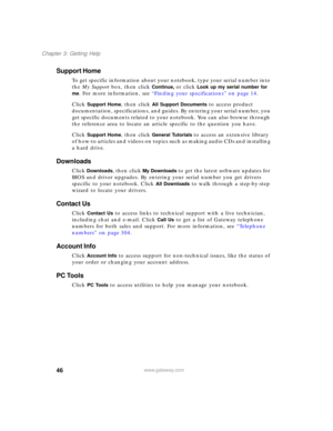 Page 5646
Chapter 3: Getting Help
www.gateway.com
Support Home
To get specific information about your notebook, type your serial number into 
the My Support box, then click 
Continue, or click Look up my serial number for 
me
. For more information, see “Finding your specifications” on page 14.
Click 
Support Home, then click All Support Documents to access product 
documentation, specifications, and guides. By entering your serial number, you 
get specific documents related to your notebook. You can also...