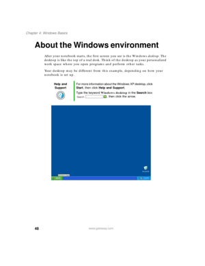 Page 5848
Chapter 4: Windows Basics
www.gateway.com
About the Windows environment
After your notebook starts, the first screen you see is the Windows desktop. The 
desktop is like the top of a real desk. Think of the desktop as your personalized 
work space where you open programs and perform other tasks.
Your desktop may be different from this example, depending on how your 
notebook is set up.
Help and 
SupportFor more information about the Windows XP desktop, click 
Start, then click Help and Support.
Type...