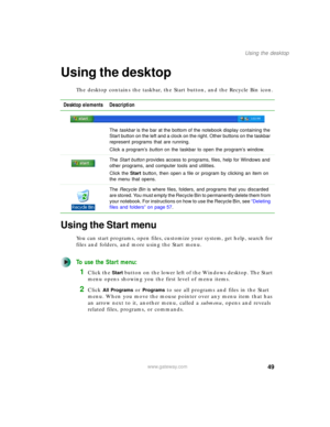 Page 5949
Using the desktop
www.gateway.com
Using the desktop
The desktop contains the taskbar, the Start button, and the Recycle Bin icon.
Using the Start menu
You can start programs, open files, customize your system, get help, search for 
files and folders, and more using the Start menu.
To use the Start menu:
1Click the Start button on the lower left of the Windows desktop. The Start 
menu opens showing you the first level of menu items.
2Click All Programs or Programs to see all programs and files in the...