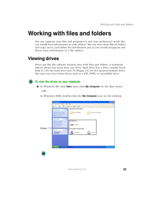 Page 6353
Working with files and folders
www.gateway.com
Working with files and folders
You can organize your files and programs to suit your preferences much like 
you would store information in a file cabinet. You can store these files in folders 
and copy, move, and delete the information just as you would reorganize and 
throw away information in a file cabinet.
Viewing drives
Drives are like file cabinets because they hold files and folders. A notebook 
almost always has more than one drive. Each drive has...