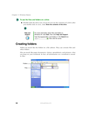 Page 6454
Chapter 4: Windows Basics
www.gateway.com
To see the files and folders on a drive:
■Double-click the drive icon. If you do not see the contents of a drive after 
you double-click its icon, click 
Show the contents of this drive.
Creating folders
Folders are much like the folders in a file cabinet. They can contain files and 
other folders.
Files are much like paper documents—letters, spreadsheets, and pictures—that 
you keep on your notebook. In fact, all information on a notebook is stored 
in...