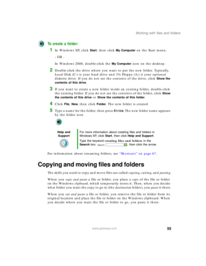 Page 6555
Working with files and folders
www.gateway.com
To create a folder:
1In Windows XP, click Start, then click My Computer on the Start menu.
- OR -
In Windows 2000, double-click the 
My Computer icon on the desktop.
2Double-click the drive where you want to put the new folder. Typically, 
Local Disk (C:) is your hard drive and 3½ Floppy (A:) is your optional 
diskette drive. If you do not see the contents of the drive, click 
Show the 
contents of this drive
.
3If you want to create a new folder inside...