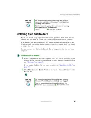 Page 6757
Working with files and folders
www.gateway.com
Deleting files and folders
When you throw away paper files and folders, you take them from the file 
cabinet and put them in a trash can. Eventually the trash can is emptied.
In Windows, you throw away files and folders by first moving them to the 
Windows trash can, called the Recycle Bin, where they remain until you decide 
to empty the bin.
You can recover any file in the Recycle Bin as long as the bin has not been 
emptied.
To delete files or...