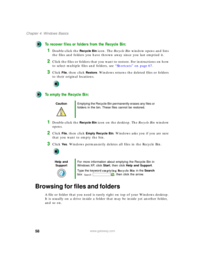 Page 6858
Chapter 4: Windows Basics
www.gateway.com
To recover files or folders from the Recycle Bin:
1Double-click the Recycle Bin icon. The Recycle Bin window opens and lists 
the files and folders you have thrown away since you last emptied it.
2Click the files or folders that you want to restore. For instructions on how 
to select multiple files and folders, see “Shortcuts” on page 67.
3Click File, then click Restore. Windows returns the deleted files or folders 
to their original locations.
To empty the...