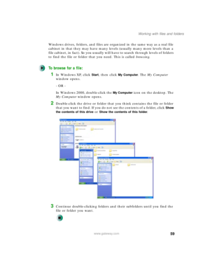 Page 6959
Working with files and folders
www.gateway.com
Windows drives, folders, and files are organized in the same way as a real file 
cabinet in that they may have many levels (usually many more levels than a 
file cabinet, in fact). So you usually will have to search through levels of folders 
to find the file or folder that you need. This is called browsing.
To browse for a file:
1In Windows XP, click Start, then click My Computer. The My Computer 
window opens.
- OR -
In Windows 2000, double-click the...