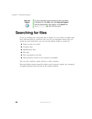 Page 7060
Chapter 4: Windows Basics
www.gateway.com
Searching for files
If you are looking for a particular file or folder or a set of files or folders that 
have characteristics in common, but you do not remember where they are 
stored on your hard drive, you can use the Search utility to search by:
■Name or part of a name
■Creation date
■Modification date
■File type
■Text contained in the file
■Time period in which it was created or modified
You can also combine search criteria to refine searches.
Files and...
