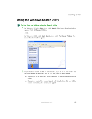 Page 7161
Searching for files
www.gateway.com
Using the Windows Search utility
To find files and folders using the Search utility:
1In Windows XP, click Start, then click Search. The Search Results window 
opens. Click 
All files and folders.
- OR -
In Windows 2000, click 
Start, Search, then click For Files or Folders. The 
Search Results window opens.
2If you want to search by file or folder name, type in all or part of the file 
or folder name in the name box in the left pane of the window.
■If you type all...