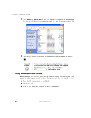 Page 7262
Chapter 4: Windows Basics
www.gateway.com
3Click Search or Search Now. When the search is completed, Windows lists 
the files and folders whose names contain the text that you searched for.
4Open a file, folder, or program by double-clicking the name in the list.
Using advanced search options
Search can find files meeting more criteria than file name. You can narrow your 
search by selecting the search options that you want. You can search by the:
■Date the file was created or modified.
■Size of the...