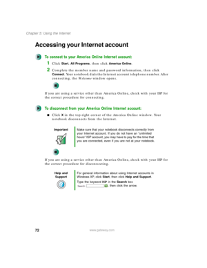 Page 8272
Chapter 5: Using the Internet
www.gateway.com
Accessing your Internet account
To connect to your America Online Internet account:
1Click Start, All Programs, then click America Online.
2Complete the member name and password information, then click 
Connect. Your notebook dials the Internet account telephone number. After 
connecting, the We l c o m e window opens.
If you are using a service other than America Online, check with your ISP for 
the correct procedure for connecting.
To disconnect from...