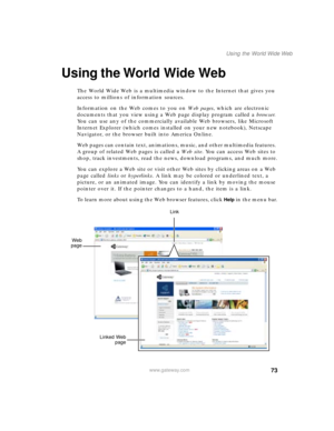 Page 8373
Using the World Wide Web
www.gateway.com
Using the World Wide Web
The World Wide Web is a multimedia window to the Internet that gives you 
access to millions of information sources.
Information on the Web comes to you on We b  p a g e s, which are electronic 
documents that you view using a Web page display program called a browser. 
You can use any of the commercially available Web browsers, like Microsoft 
Internet Explorer (which comes installed on your new notebook), Netscape 
Navigator, or the...