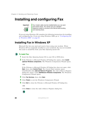 Page 9080
Chapter 6: Sending and Receiving Faxes
www.gateway.com
Installing and configuring Fax
If you are using Windows XP, complete the following instructions for installing 
and configuring Fax. If you are using Windows 2000, go to “Configuring Fax 
in Windows 2000” on page 83.
Installing Fax in Windows XP
Microsoft Fax lets you send and receive faxes using your modem. When 
Windows XP was originally installed on your notebook, Fax was not installed. 
You need to install Fax from your blue Operating...