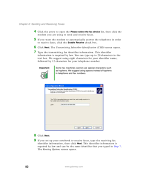 Page 9282
Chapter 6: Sending and Receiving Faxes
www.gateway.com
4Click the arrow to open the Please select the fax device list, then click the 
modem you are using to send and receive faxes.
5If you want the modem to automatically answer the telephone in order 
to receive faxes, click the 
Enable Receive check box.
6Click Next. The Transmitting Subscriber Identification (TSID) screen opens.
7Type the transmitting fax identifier information. This identifier 
information is required by law. You can type up to 20...