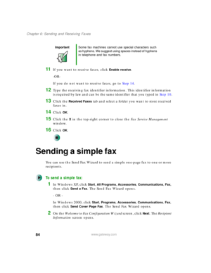Page 9484
Chapter 6: Sending and Receiving Faxes
www.gateway.com
11If you want to receive faxes, click Enable receive.
-OR-
If you do not want to receive faxes, go to Step 14.
12Type the receiving fax identifier information. This identifier information 
is required by law and can be the same identifier that you typed in Step 10.
13Click the Received Faxes tab and select a folder you want to store received 
faxes in.
14Click OK.
15Click the X in the top-right corner to close the Fax Service Management 
window....