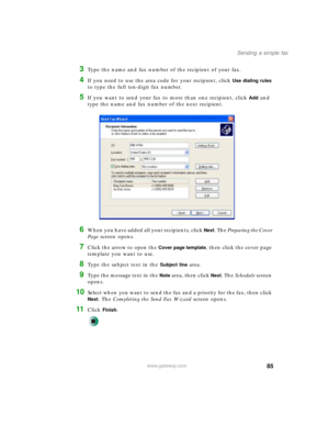 Page 9585
Sending a simple fax
www.gateway.com
3Type the name and fax number of the recipient of your fax.
4If you need to use the area code for your recipient, click Use dialing rules 
to type the full ten-digit fax number.
5If you want to send your fax to more than one recipient, click Add and 
type the name and fax number of the next recipient.
6When you have added all your recipients, click Next. The Preparing the Cover 
Page screen opens.
7Click the arrow to open the Cover page template, then click the...