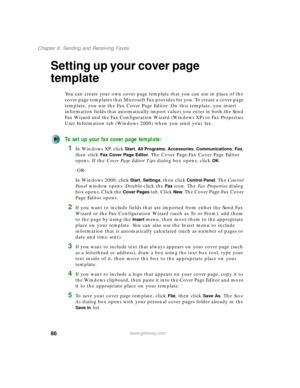 Page 9686
Chapter 6: Sending and Receiving Faxes
www.gateway.com
Setting up your cover page 
template
You can create your own cover page template that you can use in place of the 
cover page templates that Microsoft Fax provides for you. To create a cover page 
template, you use the Fax Cover Page Editor. On this template, you insert 
information fields that automatically import values you enter in both the Send 
Fax Wizard and the Fax Configuration Wizard (Windows XP) or Fax Properties 
User Information tab...