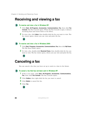 Page 9888
Chapter 6: Sending and Receiving Faxes
www.gateway.com
Receiving and viewing a fax
To receive and view a fax in Windows XP:
1Click Start, All Programs, Accessories, Communications, Fax, then click Fax 
Console
. The Fax Console opens. When the Fax Console is open, it detects 
incoming faxes and stores them in the Inbox.
2To  v i e w  a  f a x ,  c l i c k  Inbox, then double-click the fax you want to view. The 
fax viewer opens, where you can view and print the fax.
To receive and view a fax in...