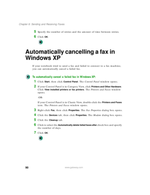Page 10090
Chapter 6: Sending and Receiving Faxes
www.gateway.com
5Specify the number of retries and the amount of time between retries.
6Click OK.
Automatically cancelling a fax in 
Windows XP
If your notebook tried to send a fax and failed to connect to a fax machine, 
you can automatically cancel a failed fax.
To automatically cancel a failed fax in Windows XP:
1Click Start, then click Control Panel. The Control Panel window opens.
2If your Control Panel is in Category View, click Printers and Other Hardware....