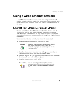 Page 115
Learning the Basics
www.gateway.com
Using a wired Ethernet network
A wired Ethernet network consists of two or more computers connected 
together through an Ethernet cable. This connection type is commonly used 
in offices around the world and can be used to build computer networks in 
the home.
Ethernet, Fast Ethernet, or Gigabit Ethernet
Ethernet is available at three different speeds. Standard Ethernet runs at 
10 Mbps, Fast Ethernet runs at 100 Mbps, and Gigabit Ethernet runs at 
1000 Mbps. Most...