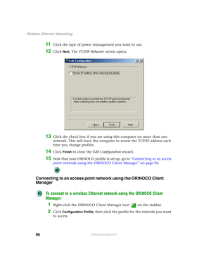 Page 10296
Wireless Ethernet Networking
www.gateway.com
11Click the type of power management you want to use.
12Click Next. The TCP/IP Behavior screen opens.
13Click the check box if you are using this computer on more than one 
network. This will force the computer to renew the TCP/IP address each 
time you change profiles.
14Click Finish to close the Edit Configuration wizard.
15Now that your ORiNOCO profile is set up, go to “Connecting to an access 
point network using the ORiNOCO Client Manager” on page 96....