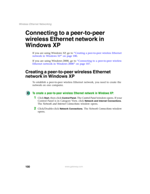 Page 106100
Wireless Ethernet Networking
www.gateway.com
Connecting to a peer-to-peer 
wireless Ethernet network in 
Windows XP
If you are using Windows XP, go to “Creating a peer-to-peer wireless Ethernet 
network in Windows XP” on page 100.
If you are using Windows 2000, go to “Connecting to a peer-to-peer wireless 
Ethernet network in Windows 2000” on page 107.
Creating a peer-to-peer wireless Ethernet 
network in Windows XP
To establish a peer-to-peer wireless Ethernet network, you need to create the...