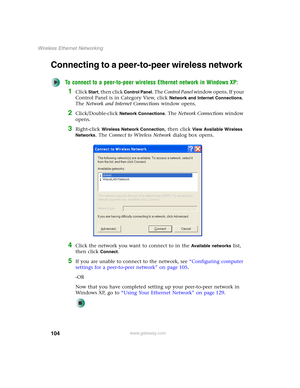 Page 110104
Wireless Ethernet Networking
www.gateway.com
Connecting to a peer-to-peer wireless network
To connect to a peer-to-peer wireless Ethernet network in Windows XP:
1Click Start, then click Control Panel. The Control Panel window opens. If your 
Control Panel is in Category View, click 
Network and Internet Connections. 
The Network and Internet Connections window opens.
2Click/Double-click Network Connections. The Network Connections window 
opens.
3Right-click Wireless Network Connection, then click...