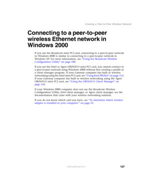 Page 113107
Creating a Peer-to-Peer Wireless Network
www.gateway.com
Connecting to a peer-to-peer 
wireless Ethernet network in 
Windows 2000
If you use the Broadcom mini PCI card, connecting to a peer-to-peer network 
in Windows 2000 is similar to connecting to a peer-to-peer network in 
Windows XP. For more information, see “Using the Broadcom Wireless 
Configuration Utility” on page 108.
If you use the Intel or Agere ORiNOCO mini PCI card, you cannot connect to 
a peer-to-peer network using Windows 2000...